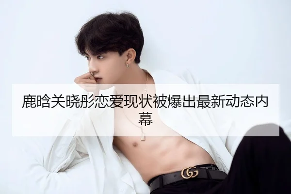 鹿晗关晓彤恋爱现状被爆出最新动态内幕