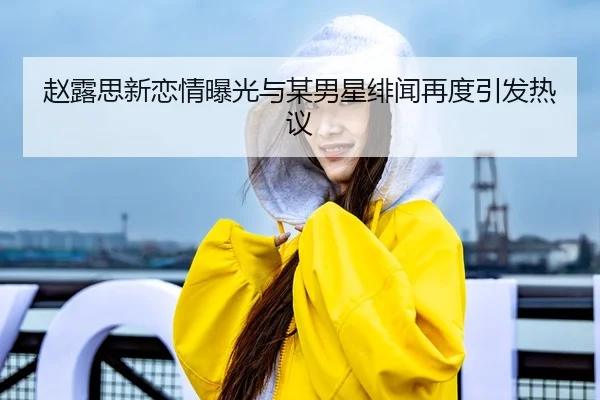 赵露思新恋情曝光与某男星绯闻再度引发热议