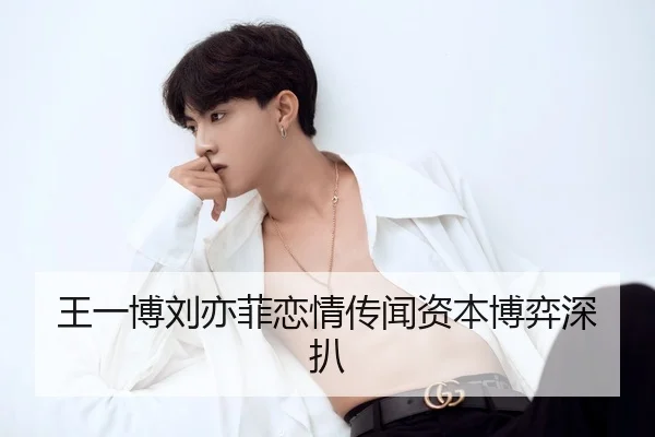 王一博刘亦菲恋情传闻资本博弈深扒
